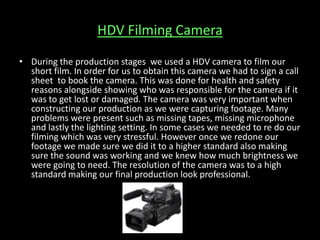 HDV Filming Camera
• During the production stages we used a HDV camera to film our
short film. In order for us to obtain this camera we had to sign a call
sheet to book the camera. This was done for health and safety
reasons alongside showing who was responsible for the camera if it
was to get lost or damaged. The camera was very important when
constructing our production as we were capturing footage. Many
problems were present such as missing tapes, missing microphone
and lastly the lighting setting. In some cases we needed to re do our
filming which was very stressful. However once we redone our
footage we made sure we did it to a higher standard also making
sure the sound was working and we knew how much brightness we
were going to need. The resolution of the camera was to a high
standard making our final production look professional.
 