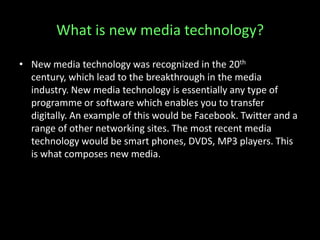 What is new media technology?
• New media technology was recognized in the 20th
century, which lead to the breakthrough in the media
industry. New media technology is essentially any type of
programme or software which enables you to transfer
digitally. An example of this would be Facebook. Twitter and a
range of other networking sites. The most recent media
technology would be smart phones, DVDS, MP3 players. This
is what composes new media.
 