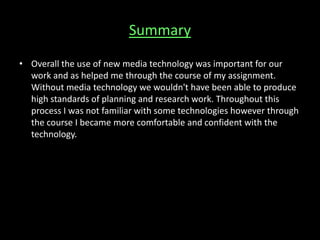 Summary
• Overall the use of new media technology was important for our
work and as helped me through the course of my assignment.
Without media technology we wouldn't have been able to produce
high standards of planning and research work. Throughout this
process I was not familiar with some technologies however through
the course I became more comfortable and confident with the
technology.
 