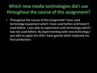 Which new media technologies did I use
throughout the course of this assignment?
• Throughout the course of this assignment I have used
technology equipment which I have used before and haven't
used before. I was able to experiment with technology which I
had not used before. By experimenting with new technology I
was able to apply the skills I have gained which impacted my
final production.
 