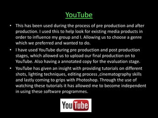 YouTube
• This has been used during the process of pre production and after
production. I used this to help look for existing media products in
order to influence my group and I. Allowing us to choose a genre
which we preferred and wanted to do.
• I have used YouTube during pre production and post production
stages, which allowed us to upload our final production on to
YouTube. Also having a annotated copy for the evaluation stage.
• YouTube has given an insight with providing tutorials on different
shots, lighting techniques, editing process ,cinematography skills
and lastly coming to grips with Photoshop. Through the use of
watching these tutorials it has allowed me to become independent
in using these software programmes.
 