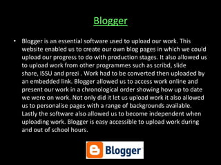 Blogger
• Blogger is an essential software used to upload our work. This
website enabled us to create our own blog pages in which we could
upload our progress to do with production stages. It also allowed us
to upload work from other programmes such as scribd, slide
share, ISSU and prezi . Work had to be converted then uploaded by
an embedded link. Blogger allowed us to access work online and
present our work in a chronological order showing how up to date
we were on work. Not only did it let us upload work it also allowed
us to personalise pages with a range of backgrounds available.
Lastly the software also allowed us to become independent when
uploading work. Blogger is easy accessible to upload work during
and out of school hours.
 