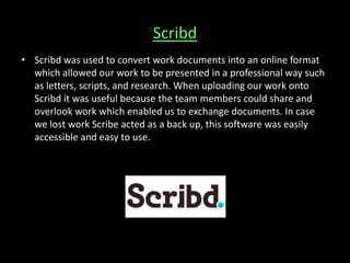 Scribd
• Scribd was used to convert work documents into an online format
which allowed our work to be presented in a professional way such
as letters, scripts, and research. When uploading our work onto
Scribd it was useful because the team members could share and
overlook work which enabled us to exchange documents. In case
we lost work Scribe acted as a back up, this software was easily
accessible and easy to use.
 