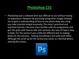 Photoshop CS5
• Photoshop was a software that was difficult to use without having
no experience. However by practising using other images allowed
me to gain a understanding of how to use photo shop also using
you tube tutorials helped massively. The more I practiced and
watched tutorials I became more familiar with the programme and
got into grips with how to edit over pictures, the uses of layers, how
to fade. For the review it was a little bit different due to making
boxes for the columns, making everything in line with each other.
Although the write up for the review was easier as I did that before
starting the review.
 