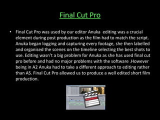Final Cut Pro
• Final Cut Pro was used by our editor Anuka editing was a crucial
element during post production as the film had to match the script.
Anuka began logging and capturing every footage, she then labelled
and organised the scenes on the timeline selecting the best shots to
use. Editing wasn’t a big problem for Anuka as she has used final cut
pro before and had no major problems with the software .However
being in A2 Anuka had to take a different approach to editing rather
than AS. Final Cut Pro allowed us to produce a well edited short film
production.
 