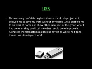 USB
• This was very useful throughout the course of this project as it
allowed me to save my work without any hassle . Also enabled me
to do work at home and show other members of the group what I
had done, or they could tell me what I could do to improve it.
Alongside the USB acted as a back up saving all work I had done
incase I was to misplace work.
 