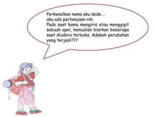 Perkenalkan nama aku dodo….
aku ada pertanyaan nih.
Pada saat kamu mengiris atau menggigit
sebuah apel, kemudian biarkan beberapa
saat diudara terbuka. Adakah perubahan
yang terjadi???
 
