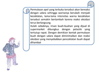 Permukaan apel yang terbuka tersebut akan bereaksi
dengan udara sehingga warnanya berubah menjadi
kecoklatan, lama-lama intensitas warna kecoklatan
tersebut semakin bertambah karena reaksi oksidasi
terus berlangsung.
Itulah sebabnya, irisan buah-buahan yang dijual di
supermarket dibungkus dengan pelastik yang
tertutup rapat. Dengan demikian kontak permukaan
buah dengan udara dapat diminimalkan dan reaksi
oksidasi yang menyebabkan pencoklatan buah dapat
dihambat
 