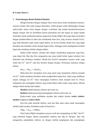 B. Uraian Materi 1
1. Perkembangan Reaksi Reduksi-Oksidasi
Oksigen bereaksi dengan sebagian besar unsur-unsur untuk membentuk senyawa-
senyawa oksida. Dan sejak oksigen ditemukan, istilah oksigen selalu dihubungkan dengan
reaksi-reaksi antara unsur dengan oksigen. Contohnya Mg mudah bereaksi/bersenyawa
dengan oksigen. Hal ini disebabkan karena permukaan luar dari logam ini sangat mudah
teroksidasi untuk membentuk lapisan magnesium oksida (MgO). Besi juga dapat teroksidasi
dengan perlahan-lahan di udara dan membentuk karat besi, yang tersusun menjadi Fe2O3,
juga telah diketahui sejak zaman logam bahwa zat ini kini disebut oksida besi yang dapat
diuraikan atau direduksi untuk menjadi logam bebas. Sehingga untuk mendapatkan kembali
logam dari oksidanya disebut sebagai reduksi.
Dalam istilah modern, oksidasi dan reduksi memberikan pengertian yang khas,
yang dapat kita lihat jika kita menganalisa apa yang terjadi ketika logam misalnya besi
dioksidasi dan oksidanya tereduksi. Oksida besi (Fe2O3) merupakan senyawa ionik, yang
terdiri dari Fe3+
dan O2-
, jika besi bereaksi dengan oksigen. Persamaan reaksinya sebagai
berikut :
4Fe(s) + 3O2(g) → 2Fe2O3(s)
Mula-mula besi merupakan atom yang netral yang melepaskan elektron menjadi
ion Fe3+
, ketika oksidanya direduksi untuk menghasilkan logam besi, reaksi yang sebaliknya
terjadi, sehingga ion Fe3+
harus menangkap ewlektron untuk menjadi atom Fe. Proses
melepaskan dan menangkap elektron yang terjadi dalam reaksi-reaksi yang sejenis, dikenal
sebagai istilah oksidasi dan reduksi.
Oksidasi adalah lepasnya elektron dari suatu zat.
Reduksi adalah penerimaan/penangkapan elektron oleh suatu zat.
Reaksi-reaksi yang melibatkan oksidasi dan reduksi disebut reaksi reduksi-
oksidasi singkatnya reaksi redoks.
Kini kita telah memiliki definisi, mari kita lihat suatu reaksi untuk menerapkan
isitilah-istilah tersebut. Perhatikan reaksi di bawah ini :
2Mg(s) + O2(g) → 2MgO(s)
Hasil reaksi (MgO) merupakan senyawa ionik dan mengandung ion Mg2+
dan O2-
,
yang terbentuk dengan adanya perpindahan elektron dari Mg ke Oksigen. Kita bisa
menganalisa perpindahan elektron ini dengan melihat penglepasan dan penangkapan
 