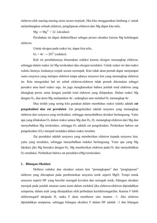 elektron oleh masing-masing atom secara terpisah. Jika kita menggunakan lambang e-
untuk
melambangkan sebuah elektron, penglepasan elektron dari Mg dapat kita tulis,
Mg → Mg2+
+ 2e-
(oksidasi)
Perubahan ini dapat diidentifikasi sebagai proses oksidasi karena Mg kehilangan
elektron.
Untuk oksigen pada reaksi ini, dapat kita tulis,
O2 + 4e-
→ 2O2-
(reduksi)
Kali ini perubahannya dinamakan reduksi karena oksigen menangkap elektron,
sehingga dalam reaksi ini Mg teroksidasi dan oksigen tereduksi. Untuk reaksi ini dan reaksi
redoks lainnya, keduanya terjadi secara serempak. Kita tidak akan pernah dapat menjumpai
suatu senyawa yang melepas elektron tanpa adanya senyawa lain yang menangkap elektron
itu. Kita mengetahui hal ini sebab elektron-elektron tidak pernah ditemukan sebagai
pereaksi atau hasil reaksi saja, ini juga mengharuskan bahwa jumlah total elektron yang
ditangkap persis sama dengan jumlah total elektron yang dilepaskan. Dalam reaksi Mg
dengan O2, dua atom Mg melepaskan 4e-
, sedangkan satu molekul O2 menangkap 4e-
.
Dua istilah yang sering kita gunakan dalam membahas reaksi redoks adalah zat
pengoksidasi dan zat pereduksi. Zat pengoksidasi adalah senyawa yang menangkap
elektron dari senyawa yang teroksidasi, sehingga menyebabkan oksidasi berlangsung. Yaitu
apa yang dilakukan O2 dalam reaksi antara Mg dan O2, O2 menangkap elektron dari Mg dan
menyebabkan Mg teroksidasi, sehingga O2 adalah zat pengoksidasi. Perhatikan bahwa zat
pengoksidasi (O2) menjadi tereduksi dalam reaksi tersebut.
Zat pereduksi adalah senyawa yang memberikan elektron kepada senyawa lain,
yaitu yang tereduksi, sehingga menyebabkan reduksi berlangsung. Yaitu apa yang Mg
lakukan jika Mg bereaksi dengan O2, Mg memberikan elektron pada O2 dan menyebabkan
O2 tereduksi. Perhatikan bahwa zat pereduksi (Mg) teroksidasi.
1. Bilangan Oksidasi
Definisi reduksi dan oksidasi antara lain “penangkapan” dan “penglepasan”
elektron yang diterapkan pada pembentukan senyawa ionik seperti MgO. Tetapi untuk
senyawa seperti HF yang bersifat setengah kovalen dan setengah ionik, bilangan oksidasi
merujuk pada jumlah muatan suatu atom dalam molekul jika elektron-elektron dipindahkan
sempurna, dalam arah yang ditunjukkan oleh perbedaan keelektronegatifan. Karena F lebih
elektronegatif daripada H, maka F akan membawa satu muatan –1. Jika elektron
dipindahkan sempurna, sehingga bilangan oksidasi F dalam HF adalah –1 dan bilangan
 