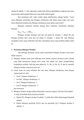 oksidasi H adalah +1. Jadi, dikatakan seolah-olah elektron dipindahkan sempurna dari atom
yang kurang elektronegatif pada atom yang lebih elektronegatif.
Dari penjelasan tadi, reaksi redoks dapat didefinisikan sebagai berikut :”suatu
unsur dikatakan teroksidasi jika bilangan oksidasinya naik dalam suatu reaksi, dan suatu
unsur dikatakan tereduksi jika bilangan oksidasinya turun dalam suatu reaksi”.
Hidrogen molekuler bereaksi dengan fluor molekuler membentuk Hidrogen
Fluorida :
H2(g) + F2(g) → 2HF(g)
Bilangan oksidasi hidrogen naik dari nol dalam H2 menjadi +1 dalam HF dan
bilangan oksidasi fluor turun dari nol dalam F2 menjadi –1 dalam HF. Jadi hidrogen
merupakan unsur yang teroksidasi dan fluor merupakan unsur yang tereduksi dalam reaksi
ini.
2. Penandaan Bilangan Oksidasi
Ada beberapa ketentuan umum untuk menentukan bilangan oksidasi unsur-unsur
dalam senyawa :
1) Bilangan oksidasi suatu atom beberapa unsur dalam senyawa unsurnya (yaitu, bentuk
yang tidak bersenyawa dengan atom unsur lain adalah nol, tanpa memperhatikan
kompleknya molekul. Jadi tiap atom dalam H2, F2, Be, Li, Na, O2, P4 dan S8 memiliki
bilangan oksidasi yang sama yaitu nol.
2) Untuk suatu ion yang terbentuk dari satu atom, bilangan oksidasinya sama dengan
muatan pada ion. Jadi :
• Ion K+
bilangan oksidasinya +1
• Ion Mg2+
bilangan oksidasinya +2
• Ion F-
bilangan oksidasinya –1
• Ion O2-
bilangan oksidasinya –2
dan seterusnya.
3) Bilangan oksidasi oksigen dalam kebanyakan senyawa (seperti, H2O dan CaO) adalah –
2, tetapi ini berbeda dalam dua kasus berikut :
a. Dalam OF2, bilangan oksidasi O adalah +2, sebab fluor lebih elektronegatif daripada
oksigen.
b. Dalam hidrogen peroksida (H2O2) dan ion peroksida (O2
2-
) bilangan oksidasi 0
adalahn –1.
 