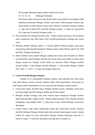 Hal ini dapat diketahui dengan melihat struktur lewis H2O2 :
H – O – O – H (Hidrogen Peroksida)
Satu ikatan antara atom-atom yang identik dalam suatu molekul menyebabkan tidak
terjadinya penyebaran bilangan oksidasi atom-atom, sebab pasangan elektron dari
ikatan-ikatan itu telah merata (secara sama). Karena H memiliki bilangan oksidasi
+1, tiap atom O dalam H2O2 memiliki bilangan oksidasi –1. dalam ion superoksida
(O2
-
) tiap atom O memiliki bilangan oksida – ½.
4) Fluor memiliki satu bilangan oksidasi yaitu –1 dalam setiap senyawanya. Ini merupakan
suatu konsekuensi dari fakta bahwa fluor keelektronegatifannya tertinggi dari semua
unsur.
5) Bilangan oksidasi hidrogen adalah +1, kecuali apabila berikatan dengan unsur-unsur
yang kurang elektronegatif daripada H. Sebagai contoh, dalam hibrida seperti LiH, NaH
dan BaH2, bilangan oksidasinya –1.
6) Dalam molekul netral, jumlah bilangan oksidasi dari semua atom haruslah nol. Dalam
ion poliatomik, jumlah bilangan oksidasi dari semua unsur-unsur dalam ion harus sama
dengan muatan ion. Sebagai contoh, dalam ion amonium (NH4), bilangan oksidasi
nitrogen adalah –3 dan bilangan oksidasi hidrogen +1. Jadi jumlah bilangan oksidasi
NH4
+
ialah –3 + (4x1) = +1 yang sama dengan muatan ion.
3. Variasi Periodik Bilangan Oksidasi
Gambar (12.1) menunjukkan bilangan oksidasi yang diketahui dari unsur-unsur
yang lebih dikenal, disusun menurut letaknya dalam tabel keperiodikan. Penyusunan ini
amat berguna sebab menunjukkan ciri-ciri yang sama dari bilangan oksidasi berikut :
a. Unsur-unsur logam memiliki hanya bilangan oksidasi positif, sedangkan unsur-unsur
non logam dapat memiliki bilangan oksidasi positif atau negatif.
b. Bilangan oksidasi tertinggi suatu unsur tertentu dapat mempunyai bilangan oksidasi
dalam tabel periodik, sebagai contoh : halogen dalam golongan VIIA, bilangan oksidasi
tertingginya yang mungkin ialah +7, yang mana Cl dan I dalam beberapa senyawanya
dipisahkan.
c. Logam transisi, tidak seperti kebanyakan logam dari unsur-unsur tertentu, biasanya
memiliki beberapa bilangan oksidasi pada baris pertama logam-logam transisi, sebagai
contoh (Sc sampai Cu). Kita catat bahwa bilangan oksidasi maksimum naik dari +3
untuk Sc sampai +7 untuk Mn. Kemudian turun lagi dari Fe sampai Cu.
 