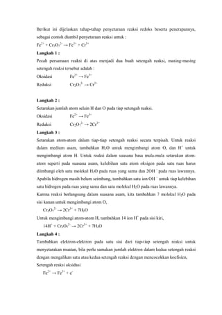 Berikut ini dijelaskan tahap-tahap penyetaraan reaksi redoks beserta penerapannya,
sebagai contoh diambil penyetaraan reaksi untuk :
Fe2+
+ Cr2O7
2-
→ Fe3+
+ Cr3+
Langkah 1 :
Pecah persamaan reaksi di atas menjadi dua buah setengah reaksi, masing-masing
setengah reaksi tersebut adalah :
Oksidasi Fe2+
→ Fe3+
Reduksi Cr2O7
2-
→ Cr3+
Langkah 2 :
Setarakan jumlah atom selain H dan O pada tiap setengah reaksi.
Oksidasi Fe2+
→ Fe3+
Reduksi Cr2O7
2-
→ 2Cr3+
Langkah 3 :
Setarakan atom-atom dalam tiap-tiap setengah reaksi secara terpisah. Untuk reaksi
dalam medium asam, tambahkan H2O untuk mengimbangi atom O, dan H+
untuk
mengimbangi atom H. Untuk reaksi dalam suasana basa mula-mula setarakan atom-
atom seperti pada suasana asam, kelebihan satu atom oksigen pada satu ruas harus
diimbangi oleh satu molekul H2O pada ruas yang sama dan 2OH –
pada ruas lawannya.
Apabila hidrogen masih belum seimbang, tambahkan satu ion OH –
untuk tiap kelebihan
satu hidrogen pada ruas yang sama dan satu molekul H2O pada ruas lawannya.
Karena reaksi berlangsung dalam suasana asam, kita tambahkan 7 molekul H2O pada
sisi kanan untuk mengimbangi atom O,
Cr2O7
2-
→ 2Cr3+
+ 7H2O
Untuk mengimbangi atom-atom H, tambahkan 14 ion H+
pada sisi kiri,
14H+
+ Cr2O7
2-
→ 2Cr3+
+ 7H2O
Langkah 4 :
Tambahkan elektron-elektron pada satu sisi dari tiap-tiap setengah reaksi untuk
menyetarakan muatan, bila perlu samakan jumlah elektron dalam kedua setengah reaksi
dengan mengalikan satu atau kedua setengah reaksi dengan mencocokkan koefisien,
Setengah reaksi oksidasi
Fe2+
→ Fe3+
+ e-
 