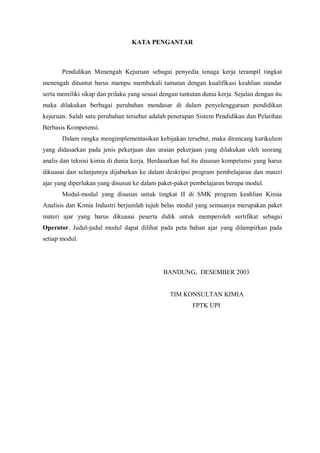 KATA PENGANTAR
Pendidikan Menengah Kejuruan sebagai penyedia tenaga kerja terampil tingkat
menengah dituntut harus mampu membekali tamatan dengan kualifikasi keahlian standar
serta memiliki sikap dan prilaku yang sesuai dengan tuntutan dunia kerja. Sejalan dengan itu
maka dilakukan berbagai perubahan mendasar di dalam penyelenggaraan pendidikan
kejuruan. Salah satu perubahan tersebut adalah penerapan Sistem Pendidikan dan Pelatihan
Berbasis Kompetensi.
Dalam rangka mengimplementasikan kebijakan tersebut, maka dirancang kurikulum
yang didasarkan pada jenis pekerjaan dan uraian pekerjaan yang dilakukan oleh seorang
analis dan teknisi kimia di dunia kerja. Berdasarkan hal itu disusun kompetensi yang harus
dikuasai dan selanjutnya dijabarkan ke dalam deskripsi program pembelajaran dan materi
ajar yang diperlukan yang disusun ke dalam paket-paket pembelajaran berupa modul.
Modul-modul yang disusun untuk tingkat II di SMK program keahlian Kimia
Analisis dan Kimia Industri berjumlah tujuh belas modul yang semuanya merupakan paket
materi ajar yang harus dikuasai peserta didik untuk memperoleh sertifikat sebagai
Operator. Judul-judul modul dapat dilihat pada peta bahan ajar yang dilampirkan pada
setiap modul.
BANDUNG, DESEMBER 2003
TIM KONSULTAN KIMIA
FPTK UPI
 