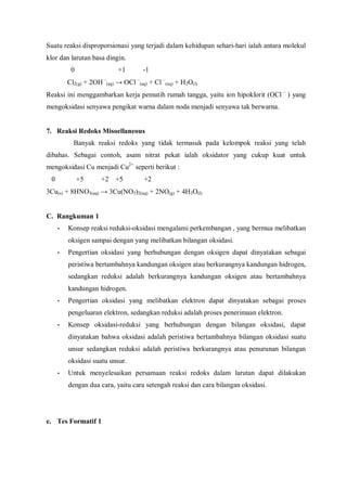 Suatu reaksi disproporsionasi yang terjadi dalam kehidupan sehari-hari ialah antara molekul
klor dan larutan basa dingin.
0 +1 -1
Cl2(g) + 2OH –
(aq) → OCl –
(aq) + Cl –
(aq) + H2O(l)
Reaksi ini menggambarkan kerja pemutih rumah tangga, yaitu ion hipoklorit (OCl –
) yang
mengoksidasi senyawa pengikat warna dalam noda menjadi senyawa tak berwarna.
7. Reaksi Redoks Misoellaneous
Banyak reaksi redoks yang tidak termasuk pada kelompok reaksi yang telah
dibahas. Sebagai contoh, asam nitrat pekat ialah oksidator yang cukup kuat untuk
mengoksidasi Cu menjadi Cu2+
seperti berikut :
0 +5 +2 +5 +2
3Cu(s) + 8HNO3(aq) → 3Cu(NO3)2(aq) + 2NO(g) + 4H2O(l)
C. Rangkuman 1
• Konsep reaksi reduksi-oksidasi mengalami perkembangan , yang bermua melibatkan
oksigen sampai dengan yang melibatkan bilangan oksidasi.
• Pengertian oksidasi yang berhubungan dengan oksigen dapat dinyatakan sebagai
peristiwa bertambahnya kandungan oksigen atau berkurangnya kandungan hidrogen,
sedangkan reduksi adalah berkurangnya kandungan oksigen atau bertambahnya
kandungan hidrogen.
• Pengertian oksidasi yang melibatkan elektron dapat dinyatakan sebagai proses
pengeluaran elektron, sedangkan reduksi adalah proses penerimaan elektron.
• Konsep oksidasi-reduksi yang berhubungan dengan bilangan oksidasi, dapat
dinyatakan bahwa oksidasi adalah peristiwa bertambahnya bilangan oksidasi suatu
unsur sedangkan reduksi adalah peristiwa berkurangnya atau penurunan bilangan
oksidasi suatu unsur.
• Untuk menyelesaikan persamaan reaksi redoks dalam larutan dapat dilakukan
dengan dua cara, yaitu cara setengah reaksi dan cara bilangan oksidasi.
e. Tes Formatif 1
 