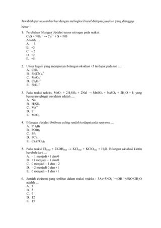 Jawablah pertanyaan berikut dengan melingkari huruf didepan jawaban yang dianggap
benar !
1. Perubahan bilangan oksidasi unsur nitrogen pada reaksi :
CuS + NO3
–
→ Cu2+
+ S + NO
Adalah ....
A. – 3
B. +3
C. – 2
D. +2
E. +5
2. Unsur logam yang mempunyai bilangan oksidasi +5 terdapat pada ion ....
A. CrO4
–
B. Fe(CN)6
3-
C. MnO4
–
D. Cr2O7
2-
E. SbO4
3-
3. Pada reaksi redoks, MnO2 + 2H2SO4 + 2NaI → MnSO4 + NaSO4 + 2H2O + I2 yang
berperan sebagai oksidator adalah ....
A. NaI
B. H2SO4
C. Mn+4
D. I –
E. MnO2
4. Bilangan oksidasi fosforus paling rendah terdapat pada senyawa ....
A. PH4Br
B. POBr3
C. PF3
D. PCl5
E. Ca3(PO4)2
5. Pada reaksi Cl2(aq) + 2KOH(aq) → KCl(aq) + KClO(aq) + H2O. Bilangan oksidasi klorin
berubah dari ....
A. – 1 menjadi +1 dan 0
B. +1 menjadi – 1 dan 0
C. 0 menjadi – 1 dan – 2
D. – 2 menjadi 0 dan +1
E. 0 menjadi – 1 dan +1
6. Jumlah elektron yang terlibat dalam reaksi redoks : 3As+5NO3
–
+4OH –
+5NO+2H2O
adalah ....
A. 3
B. 5
C. 9
D. 12
E. 15
 