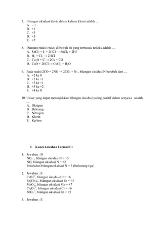7. Bilangan oksidasi klorin dalam kalium klorat adalah ....
A. – 1
B. +1
C. +3
D. +5
E. +7
8. Diantara reaksi-reaksi di bawah ini yang termasuk redoks adalah ....
A. SnCl2 + I2 + 2HCl → SnCl4 + 2HI
B. H2 + Cl2 → 2HCl
C. Cu2O + C → 2Cu + CO
D. CuO + 2HCl → CuCl2 + H2O
9. Pada reaksi 2CO + 2NO → 2CO2 + N2 , bilangan oksidasi N berubah dari ....
A. +2 ke 0
B. +2 ke +1
C. +3 ke +1
D. +3 ke +2
E. +4 ke 0
10. Unsur yang dapat menunjukkan bilangan oksidasi paling positif dalam senyawa adalah
....
A. Oksigen
B. Belerang
C. Nitrogen
D. Klorin
E. Karbon
f. Kunci Jawaban Formatif 1
1. Jawaban : B
NO3
–
, bilangan oksidasi N = +5
NO, bilangan oksidasi N = +2
Perubahan bilangan oksidasi N = 3 (berkurang tiga)
2. Jawaban : E
CrO4
2-
, bilangan oksidasi Cr = +6
Fe(CN)6
-
, bilangan oksidasi Fe = +3
MnO4
-
, bilangan oksidasi Mn = +7
Cr2O7
2-
, bilangan oksidasi Cr = +6
SbO4
3-
, bilangan oksidasi Sb = +5
3. Jawaban : E
 