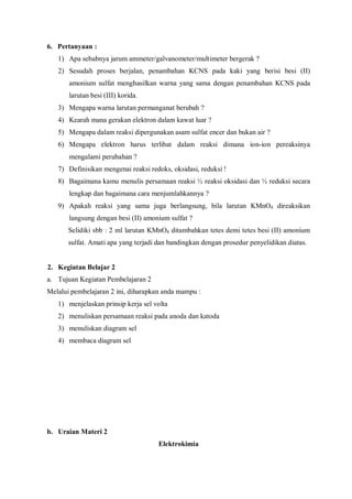 6. Pertanyaan :
1) Apa sebabnya jarum ammeter/galvanometer/multimeter bergerak ?
2) Sesudah proses berjalan, penambahan KCNS pada kaki yang berisi besi (II)
amonium sulfat menghasilkan warna yang sama dengan penambahan KCNS pada
larutan besi (III) korida.
3) Mengapa warna larutan permanganat berubah ?
4) Kearah mana gerakan elektron dalam kawat luar ?
5) Mengapa dalam reaksi dipergunakan asam sulfat encer dan bukan air ?
6) Mengapa elektron harus terlibat dalam reaksi dimana ion-ion pereaksinya
mengalami perubahan ?
7) Definisikan mengenai reaksi redoks, oksidasi, reduksi !
8) Bagaimana kamu menulis persamaan reaksi ½ reaksi oksidasi dan ½ reduksi secara
lengkap dan bagaimana cara menjumlahkannya ?
9) Apakah reaksi yang sama juga berlangsung, bila larutan KMnO4 direaksikan
langsung dengan besi (II) amonium sulfat ?
Selidiki sbb : 2 ml larutan KMnO4 ditambahkan tetes demi tetes besi (II) amonium
sulfat. Amati apa yang terjadi dan bandingkan dengan prosedur penyelidikan diatas.
2. Kegiatan Belajar 2
a. Tujuan Kegiatan Pembelajaran 2
Melalui pembelajaran 2 ini, diharapkan anda mampu :
1) menjelaskan prinsip kerja sel volta
2) menuliskan persamaan reaksi pada anoda dan katoda
3) menuliskan diagram sel
4) membaca diagram sel
b. Uraian Materi 2
Elektrokimia
 
