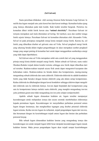 (Sel Galvani)
Suatu percobaan dilakukan oleh seorang ilmuwan Italia bernama Luigi Galvani. Ia
melilit dua logam menjadi satu yaitu kawat besi dan kawat tembaga. Kemudian kedua ujung
yang lainnya dikenakan pada kaki kodok. Kaki kodok tersebut bergerak. Peristiwa itu
kemudian diberi istilah listrik hewan atau “animal electricity”. Percobaan Galvani ini
ternyata merupakan asal mula ditemukan sel kering. Sel merkuri, accu dan sumber tenaga
listrik sejenis lainnya. Percobaan Galvani ini kemudian diteruskan oleh Alessandro Volta.
Sel-sel ini pada prinsipnya mengubah energi kimia menjadi energi listrik. Karena itu, sel
listrik yang dihasilkan disebut sel galvanic atau sel Volta. Sel-sel penghasil energi listrik
yang sekarang berada dalam tingkat pengembangan ini akan merupakan sumber penghasil
tenaga yang sangat penting di kemudian hari untuk dapat menggantikan sumberdaya energi
yang tidak dapat diperbaharui.
Sel Galvani atau sel Volta merupakan salah satu contoh dari sel yang menggunakan
prinsip energi kimia diubah menjadi energi listrik. Dalam sebuah sel Galvani, suatu reaksi
Oksidasi-Reduksi terjadi dalam kondisi tertentu sehingga arus listrik dapat dihasilkan dari
sel tersebut. Reaktan-reaktan terpisah secara fisik untuk dapat mengontrol kecepatan dan
keberadaan reaksi. Reaktan-reaktan itu berada dalam dua kompartemen, masing-masing
mengandung sebuah elektroda dan suatu elektrolit. Elektroda-elektroda itu adalah konduktor
listrik yang tidak bereaksi dengan larutan elektrolit yang ada dalam setiap kompartemen.
Kedua elektroda itu dihubungkan dengan kawat konduktor sehingga elektron dapat mengalir
dari elektroda satu ke elektroda lainnya. Ion-ion dapat berpindah dari kompartemen yang
satu ke kompartemen lainnya melalui suatu elektrolit, yang mungkin mengandung ion-ion
yaitu jembatan garam atau tidak mengandung ion-ion yaitu selaput semipermeabel.
Apabila sebuah logam dimasukan kedalam air, logam tersebut mempunyai
kecenderungan untuk melepaskan ionnya dan secara serentak membebaskan elektronnya
kepada permukaan logam. Kecenderungan ini menyebabkan perbedaan potensial antara
logam dengan larutannya, dan menghasilkan tegangan yang disebut potensial elektroda
logam tertentu. Ketika ion-ion logam itu terbentuk, terjadi pengendapan logam dari ion-ion,
dan bersamaan dengan itu kesetimbangan terjadi antara logam dan larutan dan perbedaan
potensial lenyap.
Bila sebuah logam dimasukkan kedalam larutan yang mengandung ionnya dan
kecenderungan ion untuk menjadi logam lebih besar daripada kecenderungan logam masuk
kedalam larutan. Maka proses pengendapan logam akan terjadi sampai kesetimbangan
 