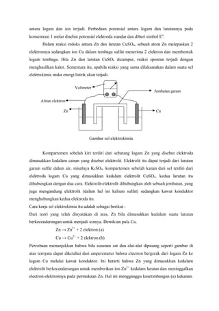 antara logam dan ion terjadi. Perbedaan potensial antara logam dan larutannya pada
konsentrasi 1 molar disebut potensial elektroda standar dan diberi simbol Eo
.
Dalam reaksi redoks antara Zn dan larutan CuSO4, sebuah atom Zn melepaskan 2
elektronnya sedangkan ion Cu dalam tembaga sulfat menerima 2 elektron dan membentuk
logam tembaga. Bila Zn dan larutan CuSO4 dicampur, reaksi spontan terjadi dengan
menghasilkan kalor. Sementara itu, apabila reaksi yang sama dilaksanakan dalam suatu sel
elektrokimia maka energi listrik akan terjadi.
Gambar sel elektrokimia
Kompartemen sebelah kiri terdiri dari sebatang logam Zn yang disebut elektroda
dimasukkan kedalam cairan yang disebut elektrolit. Elektrolit itu dapat terjadi dari larutan
garam sulfat dalam air, misalnya K2SO4. kompartemen sebelah kanan dari sel terdiri dari
elektroda logam Cu yang dimasukkan kedalam elektrolit CuSO4. kedua larutan itu
dihubungkan dengan dua cara. Elektrolit-elektrolit dihubungkan oleh sebuah jembatan, yang
juga mengandung elektrolit (dalam hal ini kalium sulfat) sedangkan kawat konduktor
menghubungkan kedua elektroda itu.
Cara kerja sel elektrokimia itu adalah sebagai berikut :
Dari teori yang telah dinyatakan di atas, Zn bila dimasukkan kedalam suatu larutan
berkecenderungan untuk menjadi ionnya. Demikian pula Cu.
Zn → Zn2+
+ 2 elektron (a)
Cu → Cu2+
+ 2 elektron (b)
Percobaan menunjukkan bahwa bila susunan zat dan alat-alat dipasang seperti gambar di
atas ternyata dapat diketahui dari amperemeter bahwa electron bergerak dari logam Zn ke
logam Cu melalui kawat konduktor. Ini berarti bahwa Zn yang dimasukkan kedalam
elektrolit berkecenderungan untuk memberikan ion Zn2+
kedalam larutan dan meninggalkan
electron-elektronnya pada permukaan Zn. Hal ini mengganggu kesetimbangan (a) kekanan.
Voltmeter
Jembatan garam
CuZn
Aliran elektron
 