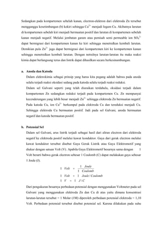 Sedangkan pada kompartemen sebelah kanan, electron-elektron dari elektroda Zn tersebut
mengganggu kesetimbangan (b) kekiri sehingga Cu2+
menjadi logam Cu. Akibatnya larutan
di kompartemen sebelah kiri menjadi bermuatan positif dan larutan di kompartemen sebelah
kanan menjadi negatif. Melalui jembatan garam atau pemisah semi permeable ion SO4
2-
dapat bermigrasi dari kompartemen kanan ke kiri sehingga menetralkan kembali larutan.
Demikian pula Zn2+
juga dapat bermigrasi dari kompartemen kiri ke kompartemen kanan
sehingga menetralkan kembali larutan. Dengan netralnya larutan-larutan itu maka reaksi
kimia dapat berlangsung terus dan listrik dapat dihasilkan secara berkesinambungan.
a. Anoda dan Katoda
Dalam elektrokimia sebagai prinsip yang harus kita pegang adalah bahwa pada anoda
selalu terjadi reaksi oksidasi sedang pada katoda selalu terjadi reaksi reduksi.
Dalam sel Galvani seperti yang telah diuraikan terdahulu, oksidasi terjadi dalam
kompartemen Zn sedangkan reduksi terjadi pada kompartemen Cu. Zn mempunyai
kecenderungan yang lebih besar menjadi Zn2+
sehingga elektroda Zn bermuatan negatif.
Pada katoda Cu, ion Cu2+
berkumpul pada elektroda Cu dan tereduksi menjadi Cu.
Sehingga elektroda Cu bermuatan positif. Jadi pada sel Galvani, anoda bermuatan
negatif dan katoda bermuatan positif.
b. Potensial Sel
Dalam sel Galvani, arus listrik terjadi sebagai hasil dari aliran electron dari elektroda
negatif ke elektroda positif melalui kawat konduktor. Gaya dari gerak electron melalui
kawat konduktor tersebut disebut Gaya Gerak Listrik atau Gaya Elektromotif yang
diukur dengan satuan Volt (V). Apabila Gaya Elektromotif besarnya sama dengan 1
Volt berarti bahwa gerak electron sebesar 1 Coulomb (C) dapat melakukan gaya sebesar
1 Joule (J).
CJV
CoulombJouleVolt
Coulomb
Joule
Volt
/11
/11
1
1
1
=
=
=
Dari pengukuran besarnya perbedaan potensial dengan menggunakan Voltmeter pada sel
Galvani yang menggunakan elektroda Zn dan Cu di atas yaitu dimana konsentrasi
larutan-larutan tersebut = 1 Molar (1M) diperoleh perbedaan potensial elektroda = 1,10
Volt. Perbedaan potensial tersebut disebut potensial sel. Karena dilakukan pada suhu
 