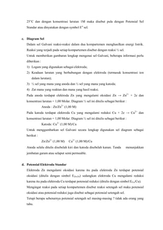 25°C dan dengan konsentrasi larutan 1M maka disebut pula dengan Potensial Sel
Standar atau dinyatakan dengan symbol Eo
sel.
c. Diagram Sel
Dalam sel Galvani reaksi-reaksi dalam dua kompartemen menghasilkan energi listrik.
Reaksi yang terjadi pada setiap kompartemen disebut dengan reaksi ½ sel.
Untuk memberikan gambaran lengkap mengenai sel Galvani, beberapa informasi perlu
diberikan :
1) Logam yang digunakan sebagai elektroda;
2) Keadaan larutan yang berhubungan dengan elektroda (termasuk konsentrasi ion
dalam larutan);
3) ½ sel yang mana yang anoda dan ½ sel yang mana yang katoda;
4) Zat mana yang reaktan dan mana yang hasil reaksi.
Pada anoda terdapat elektroda Zn yang mengalami oksidasi Zn → Zn2+
+ 2e dan
konsentrasi larutan = 1,00 Molar. Diagram ½ sel ini ditulis sebagai berikut :
Anoda : Zn/Zn2+
(1,00 M)
Pada katoda terdapat elektroda Cu yang mengalami reduksi Cu + 2e → Cu2+
dan
konsentrasi larutan = 1,00 Molar. Diagram ½ sel ini ditulis sebagai berikut :
Katoda: Cu2+
(1,00 M)/Cu
Untuk menggambarkan sel Galvani secara lengkap digunakan sel diagram sebagai
berikut :
Zn/Zn2+
(1,00 M)  Cu2+
(1,00 M)/Cu
Anoda selalu ditulis disebelah kiri dan katoda disebelah kanan. Tanda  menunjukkan
jembatan garam atau selaput semi permeable.
d. Potensial Elektroda Standar
Elektroda Zn mengalami oksidasi karena itu pada elektroda Zn terdapat potensial
oksidasi (ditulis dengan simbol EZn/Zn) sedangkan elektroda Cu mengalami reduksi
karena itu pada elektroda Cu terdapat potensial reduksi (ditulis dengan simbol ECu/Cu).
Mengingat reaksi pada setiap kompartemen disebut reaksi setengah sel maka potensial
oksidasi atau potensial reduksi juga disebut sebagai potensial setengah sel.
Tetapi berapa sebenarnya potensial setengah sel masing-masing ? tidak ada orang yang
tahu.
 
