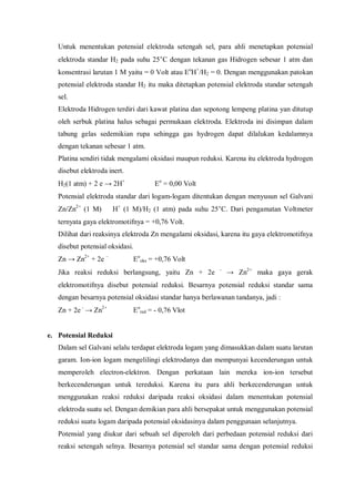 Untuk menentukan potensial elektroda setengah sel, para ahli menetapkan potensial
elektroda standar H2 pada suhu 25°C dengan tekanan gas Hidrogen sebesar 1 atm dan
konsentrasi larutan 1 M yaitu = 0 Volt atau Eo
H+
/H2 = 0. Dengan menggunakan patokan
potensial elektroda standar H2 itu maka ditetapkan potensial elektroda standar setengah
sel.
Elektroda Hidrogen terdiri dari kawat platina dan sepotong lempeng platina yan ditutup
oleh serbuk platina halus sebagai permukaan elektroda. Elektroda ini disimpan dalam
tabung gelas sedemikian rupa sehingga gas hydrogen dapat dilalukan kedalamnya
dengan tekanan sebesar 1 atm.
Platina sendiri tidak mengalami oksidasi maupun reduksi. Karena itu elektroda hydrogen
disebut elektroda inert.
H2(1 atm) + 2 e → 2H+
Eo
= 0,00 Volt
Potensial elektroda standar dari logam-logam ditentukan dengan menyusun sel Galvani
Zn/Zn2+
(1 M)  H+
(1 M)/H2 (1 atm) pada suhu 25°C. Dari pengamatan Voltmeter
ternyata gaya elektromotifnya = +0,76 Volt.
Dilihat dari reaksinya elektroda Zn mengalami oksidasi, karena itu gaya elektromotifnya
disebut potensial oksidasi.
Zn → Zn2+
+ 2e –
Eo
oks = +0,76 Volt
Jika reaksi reduksi berlangsung, yaitu Zn + 2e –
→ Zn2+
maka gaya gerak
elektromotifnya disebut potensial reduksi. Besarnya potensial reduksi standar sama
dengan besarnya potensial oksidasi standar hanya berlawanan tandanya, jadi :
Zn + 2e–
→ Zn2+
Eo
red = - 0,76 Vlot
e. Potensial Reduksi
Dalam sel Galvani selalu terdapat elektroda logam yang dimasukkan dalam suatu larutan
garam. Ion-ion logam mengelilingi elektrodanya dan mempunyai kecenderungan untuk
memperoleh electron-elektron. Dengan perkataan lain mereka ion-ion tersebut
berkecenderungan untuk tereduksi. Karena itu para ahli berkecenderungan untuk
menggunakan reaksi reduksi daripada reaksi oksidasi dalam menentukan potensial
elektroda suatu sel. Dengan demikian para ahli bersepakat untuk menggunakan potensial
reduksi suatu logam daripada potensial oksidasinya dalam penggunaan selanjutnya.
Potensial yang diukur dari sebuah sel diperoleh dari perbedaan potensial reduksi dari
reaksi setengah selnya. Besarnya potensial sel standar sama dengan potensial reduksi
 