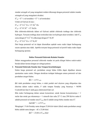 standar setengah sel yang mengalami reduksi dikurangi dengan potensial reduksi standar
setengah sel yang mengalami oksidasi.
Eo
sel = Eo
½ sel tereduksi = Eo
½ sel teroksidasi
Untuk sel Galvani di atas :
Eo
sel = Eo
Cu2+
/Cu = Eo
Zn2+
/Zn
Eo
sel = Eo
H+
/H2+
= Eo
Zn/Zn
Bila elektroda-elektroda dalam sel Galvani adalah elektroda tembaga dan elektroda
hydrogen. Ternyata tembaga akan teroksidasi dan ion hydrogen akan tereduksi. Jadi Eo
sel
sama dengan Eo
Cu2+
/Cu dikurangi dengan Eo
H2/H+
Eo
sel = Eo
Cu2+
/Cu = Eo
H2/H+
Dari harga potensial sel ini dapat diramalkan apakah suatu reaksi dapat berlangsung
secara spontan atau tidak. Apabila ternyata harga potensial sel positif maka reaksi dapat
berlangsung spontan.
Daftar Potensial Elektroda Reduksi Standar
Dalam menggunakan potensial elektroda standar ini perlu diingat bahwa reaksi-reaksi
berada dalam larutan dengan air sebagai pelarut.
f. Potensial Elektroda Standar dan Tetapan Kesetimbangan
Selain harga potensial sel, perubahan energi bebas Gibbs dapat dijadikan ukuran
spontanitas suatu reaksi. Dengan demikian terdapat hubungan antara potensial sel dan
perubahan enegeri bebas.
∆G = - n F E (sel)
∆G ialah perubahan energi bebas, n ialah jumlah mol electron yang dilepaskan dan
diterima dalam reaksi redoks, F ialah tetapan Faraday yang besarnya = 96500
Coulomb/mol dan E ialah gaya elektromotif dari sel.
Bila reaksi berlangsung dalam satuan konsentrasi, untuk larutan konsentrasinya = 1
molar dan untuk gas tekanannya = 1 atmosfir dan suhu 25° C atau 298 Kelvin maka E
adalah potensial sel standar atau Eo
(sel) dan G adalah energi bebas standar atau Go
.
Jadi ∆Go
= - n F Eo
(sel)
Mengingat 1 Volt-Faraday sama dengan 23,06 kilo kalori (kkal) maka perubahan energi
bebas adalah sama dengan – nE x 23,06 kkal.
∆Go
= -23,06 n Eo
(sel) kkal
 