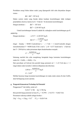 Perubahan energi bebas dalam reaksi yang dipengaruhi oleh suhu dinyatakan dengan
rumus :
∆G = ∆Go
+ RT In Q
Dalam system reaksi yang berada dalam keadaan kesetimbangan tidak terdapat
perpindahan electron, karena itu G = 0 dan Q = K (konstanta kesetimbangan)
Dengan demikian : ∆Go
= - RT In K
∆Go
= -2,303 RT log K
Untuk kesetimbangan larutan K adalah Kc sedangkan untuk kesetimbangan gas K
adalah Kp.
Dengan demikian : - n F Eo
= -2,303 RT log K
Jadi K
nF
RT
Eo
log
303,2
−
−
=
(Ingat : faraday = 96500 Coulomb/mol e –
; 1 Volt = 1 Joule/Coulomb) dengan
mensubstitusikan F = 96500 Joule (Volt x mol e –
), R = 8,317 Joule/(mol e –
x Kelvin)
dan T = 298 Kelvin, maka persamaan dapat disederhanakan menjadi :
K
n
Volt
Eo
log
0592,0
=
Sekarang marilah kita coba menghitung berapakah harga konstanta kesetimbangan
reaksi Zn + CuSO4 → ZnSO4 + Cu.
Dari percobaan sel Galvani kita peroleh harga potensial sel = +1,10 Volt dan n = 2
(ingat dalam reaksi tersebut 2 elektron dilepaskan dan diterima).
37
102
log
2
0592,0
10,1
xK
K
Volt
Volt
=
=
Melihat besarnya harga konstanta kesetimbangan ini maka reaksi antara Zn dan CuSO4
akan berlangsung secara spontan.
g. Pengaruh Konsentrasi Terhadap Sel Potensial
Penggunaan Eo
dari daftar, untuk sel :
Cu/Cu2+
(1 M)  Ag+
(1 M)/Ag
Kita peroleh harga potensial sel atau Eo
sel = +0,7991 – (+0,337) = +0,462 Volt.
Persamaan reaksinya adalah sebagai berikut :
2Ag+
+ Cu(p) → 2Ag(p) + Cu2+
Eo
sel = +0,426 Volt
 