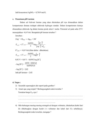Jadi konsentrasi AgNO3 = 0,7019 mol/L
c. Penentuan pH Larutan
Dalam sel Galvani larutan yang akan ditentukan pH nya dimasukkan dalam
kompartemen dimana terdapat elektroda hydrogen standar. Dalam kompartemen lainnya
dimasukkan elektroda Ag dalam larutan perak nitrat 1 molar. Potensial sel pada suhu 25°C
menunjukkan +0,8 Volt. Berapakah pH larutan tersebut ?
Jawaban :
2Ag+
+ H2(g) → Ag(p) + 2H+
[ ]
[ ] 2
2
2
)()( log
2
0592,0
H
sel
o
sel
xPAg
H
EE
+
+
−=
Eo
(sel) = +0,8 Volt (lihat daftar : dibulatkan)
[ ]2
)()( log
2
0592,0 +
−= HEE sel
o
sel
0,92 V = 0,8 V – 0,0592 log [H+
]
- log [H+
] =
Volt
Volt
0592,0
)8,092,0( −
- log [H+
] = 2,02
Jadi pH larutan = 2,02
d. Tugas :
2) Susunlah seperangkat alat seperti pada gambar !
3) Amati apa yang terjadi ? Berlangsungkah reaksi tersebut ?
Tentukan harga Esel nya !
…………………………………………………………………………………………
…………………………………………………………………………………………
…………………………………………………..
4) Bila hubungan masing-masing setengah sel dengan voltmeter, ditukarkan (kabel dari
Zn dihubungkan dengan kutub (+) voltmeter dan kabel dari Cu sebaliknya).
Berlangsungkah reaksi tersebut, mengapa ?
 