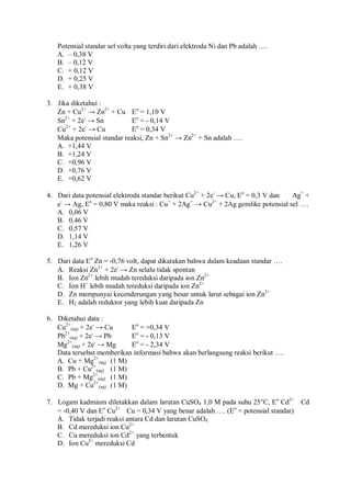 Potensial standar sel volta yang terdiri dari elektroda Ni dan Pb adalah ….
A. – 0,38 V
B. – 0,12 V
C. + 0,12 V
D. + 0,25 V
E. + 0,38 V
3. Jika diketahui :
Zn + Cu2+
→ Zn2+
+ Cu Eo
= 1,10 V
Sn2+
+ 2e-
→ Sn Eo
= - 0,14 V
Cu2+
+ 2e-
→ Cu Eo
= 0,34 V
Maka potensial standar reaksi, Zn + Sn2+
→ Zn2+
+ Sn adalah ….
A. +1,44 V
B. +1,24 V
C. +0,96 V
D. +0,76 V
E. +0,62 V
4. Dari data potensial elektroda standar berikut Cu2+
+ 2e-
→ Cu, Eo
= 0,3 V dan Ag+
+
e-
→ Ag, Eo
= 0,80 V maka reaksi : Cu+
+ 2Ag+
→ Cu2+
+ 2Ag gemlike potensial sel ….
A. 0,06 V
B. 0,46 V
C. 0,57 V
D. 1,14 V
E. 1,26 V
5. Dari data Eo
Zn = -0,76 volt, dapat dikatakan bahwa dalam keadaan standar ….
A. Reaksi Zn2+
+ 2e-
→ Zn selalu tidak spontan
B. Ion Zn2+
lebih mudah tereduksi daripada ion Zn2+
C. Ion H+
lebih mudah tereduksi daripada ion Zn2+
D. Zn mempunyai kecenderungan yang besar untuk larut sebagai ion Zn2+
E. H2 adalah reduktor yang lebih kuat daripada Zn
6. Diketahui data :
Cu2+
(aq) + 2e-
→ Cu Eo
= +0,34 V
Pb2+
(aq) + 2e-
→ Pb Eo
= - 0,13 V
Mg2+
(aq) + 2e-
→ Mg Eo
= - 2,34 V
Data tersebut memberikan informasi bahwa akan berlangsung reaksi berikut ….
A. Cu + Mg2+
(aq) (1 M)
B. Pb + Cu2+
(aq) (1 M)
C. Pb + Mg2+
(aq) (1 M)
D. Mg + Cu2+
(aq) (1 M)
7. Logam kadmium diletakkan dalam larutan CuSO4 1,0 M pada suhu 25°C, Eo
Cd2+
 Cd
= -0,40 V dan Eo
Cu2+
 Cu = 0,34 V yang benar adalah …. (Eo
= potensial standar)
A. Tidak terjadi reaksi antara Cd dan larutan CuSO4
B. Cd mereduksi ion Cu2+
C. Cu mereduksi ion Cd2+
yang terbentuk
D. Ion Cu2+
mereduksi Cd
 