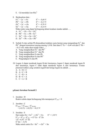 E. Cd mereduksi ion SO4
2-
8. Berdasarkan data :
Fe2+
+ 2e-
→ Fe Eo
= - 0,44 V
Pb2+
+ 2e-
→ Pb Eo
= - 0,13 V
Zn2+
+ 2e-
→ Zn Eo
= - 0,76 V
Sn2+
+ 2e-
→ Sn Eo
= - 0,14 V
Maka reaksi yang dapat berlangsung dalam keadaan standar adalah ….
A. Fe2+
+ Zn → Fe + Zn2+
B. Pb2+
+ Fe → Pb + Fe2+
C. Sn2+
+ Zn → Sn + Zn2+
D. Zn2+
+ Pb → Zn + Pb2+
9. Serbuk Fe dan serbuk Pb dimasukkan kedalam suatu larutan yang mengandung Fe2+
dan
Pb2+
dengan konsentrasi masing-masing 1,0 M. Dari data Eo
Fe = - 0,44 volt dan Eo
Pb =
- 0,13 volt, maka akan terjadi reaksi ….
A. Yang menghasilkan Fe2+
dan Pb2+
B. Yang menghasilkan Fe2+
dan Pb
C. Yang menghasilkan Fe dan Pb
D. Yang menghasilkan Fe dan Pb2+
E. Pengendapan Fe dan Pb
10. Logam A dapat mendesak logam B dari larutannya, logam C dapat mendesak logam B
dari larutannya, logam C tidak dapat mendesak logam A dari larutannya. Urutan
potensial reduksi yang semakin negatif dari ketiga logam itu adalah ….
A. A > B > C
B. A > C > B
C. C > B > A
D. B > C > A
E. C > A > B
g.Kunci Jawaban Formatif 2
1. Jawaban : D
Reaksi redoks dapat berlangsung bila mempunyai Eo
(sel) > 0
2. Jawaban : C
Eo
reaksi = Eo
reduksi - Eo
oksidasi
= (-0,13) – (-0,25) = +0,12 V
3. Jawaban : E
Dari reaksi Zn + Cu2+
→ Zn2+
+ Cu Eo
= 1,10 V
Eo
sel = Eo
red - Eo
oks → Eo
Cu – Eo
Zn
1,0 = 0,34 – Eo
Zn
Eo
Zn = - 0,76
Maka untuk reaksi Zn + Sn2+
→ Zn2+
+ Sn
 