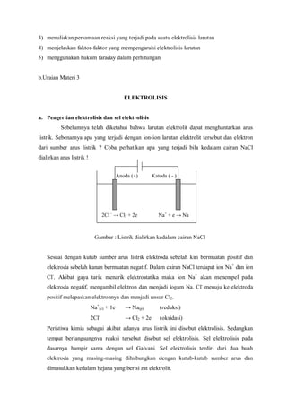 3) menuliskan persamaan reaksi yang terjadi pada suatu elektrolisis larutan
4) menjelaskan faktor-faktor yang mempengaruhi elektrolisis larutan
5) menggunakan hukum faraday dalam perhitungan
b.Uraian Materi 3
ELEKTROLISIS
a. Pengertian elektrolisis dan sel elektrolisis
Sebelumnya telah diketahui bahwa larutan elektrolit dapat menghantarkan arus
listrik. Sebenarnya apa yang terjadi dengan ion-ion larutan elektrolit tersebut dan elektron
dari sumber arus listrik ? Coba perhatikan apa yang terjadi bila kedalam cairan NaCl
dialirkan arus listrik !
Gambar : Listrik dialirkan kedalam cairan NaCl
Sesuai dengan kutub sumber arus listrik elektroda sebelah kiri bermuatan positif dan
elektroda sebelah kanan bermuatan negatif. Dalam cairan NaCl terdapat ion Na+
dan ion
Cl-
. Akibat gaya tarik menarik elektrostatika maka ion Na+
akan menempel pada
elektroda negatif, mengambil elektron dan menjadi logam Na. Cl-
menuju ke elektroda
positif melepaskan elektronnya dan menjadi unsur Cl2.
Na+
(c) + 1e → Na(p) (reduksi)
2Cl-
→ Cl2 + 2e (oksidasi)
Peristiwa kimia sebagai akibat adanya arus listrik ini disebut elektrolisis. Sedangkan
tempat berlangsungnya reaksi tersebut disebut sel elektrolisis. Sel elektrolisis pada
dasarnya hampir sama dengan sel Galvani. Sel elektrolisis terdiri dari dua buah
elektroda yang masing-masing dihubungkan dengan kutub-kutub sumber arus dan
dimasukkan kedalam bejana yang berisi zat elektrolit.
Anoda (+) Katoda ( - )
2Cl–
→ Cl2 + 2e Na+
+ e → Na
 