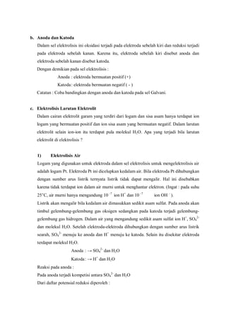 b. Anoda dan Katoda
Dalam sel elektrolisis ini oksidasi terjadi pada elektroda sebelah kiri dan reduksi terjadi
pada elektroda sebelah kanan. Karena itu, elektroda sebelah kiri disebut anoda dan
elektroda sebelah kanan disebut katoda.
Dengan demikian pada sel elektrolisis :
Anoda : elektroda bermuatan positif (+)
Katoda: elektroda bermuatan negatif ( - )
Catatan : Coba bandingkan dengan anoda dan katoda pada sel Galvani.
c. Elektrolisis Larutan Elektrolit
Dalam cairan elektrolit garam yang terdiri dari logam dan sisa asam hanya terdapat ion
logam yang bermuatan positif dan ion sisa asam yang bermuatan negatif. Dalam larutan
elektrolit selain ion-ion itu terdapat pula molekul H2O. Apa yang terjadi bila larutan
elektrolit di elektrolisis ?
1) Elektrolisis Air
Logam yang digunakan untuk elektroda dalam sel elektrolisis untuk mengelektrolisis air
adalah logam Pt. Elektroda Pt ini dicelupkan kedalam air. Bila elektroda Pt dihubungkan
dengan sumber arus listrik ternyata listrik tidak dapat mengalir. Hal ini disebabkan
karena tidak terdapat ion dalam air murni untuk menghantar elektron. (Ingat : pada suhu
25°C, air murni hanya mengandung 10 –7
ion H+
dan 10 –7
ion OH –
).
Listrik akan mengalir bila kedalam air dimasukkan sedikit asam sulfat. Pada anoda akan
timbul gelembung-gelembung gas oksigen sedangkan pada katoda terjadi gelembung-
gelembung gas hidrogen. Dalam air yang mengandung sedikit asam sulfat ion H+
, SO4
2-
dan molekul H2O. Setelah elektroda-elektroda dihubungkan dengan sumber arus listrik
searah, SO4
2-
menuju ke anoda dan H+
menuju ke katoda. Selain itu disekitar elektroda
terdapat molekul H2O.
Anoda : → SO4
2-
dan H2O
Katoda: → H+
dan H2O
Reaksi pada anoda :
Pada anoda terjadi kompetisi antara SO4
2-
dan H2O
Dari daftar potensial reduksi diperoleh :
 