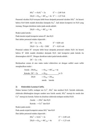 SO4
2-
→ S2O8
2-
+ 2e Eo
= - 2,00 Volt
2H2O → O2(g) + 4H+
(aq) + 4e Eo
= - 1,23 Volt
Potensial oksidasi H2O ternyata lebih besar daripada potensial oksidasi SO4
2-
. Ini berarti
bahwa H2O lebih mudah dioksidasi daripada So4
2-
. Jadi dalam kompetisi ini H2O yang
menang. Dengan demikian reaksi pada anoda adalah :
2H2O → O2(g) + 4H+
(aq) + 4e
Reaksi pada katoda :
Pada katoda terjadi kompetisi antara H+
dan H2O
Dari daftar potensial reduksi diperoleh :
2H+
+ 2e → H2 Eo
= 0,00 volt
2H2O + 2e → H2 + 2OH –
Eo
= -0,83 volt
Potensial reduksi H+
ternyata lebih besar daripada potensial reduksi H2O. Ini berarti
bahwa H+
lebih mudah direduksi daripada H2O. Jadi kompetisi pada katoda itu
dimenangkan oleh H+
. Dengan demikian reaksi pada katoda adalah :
2H+
+ 2e → H2
Berdasarkan uraian di atas maka reaksi elektrolisis air dengan sedikit asam sulfat
menghasilkan reaksi :
Anoda : 2H2O(aq) → O2(g) + 4H+
(aq) + 4e
Katoda: 2H+
+ 2e → H2(g) (x 2)
2H2O → O2(g) + 2H2(g)
anoda katoda
2) Elektrolisis Larutan CuSO4
Dalam larutan CuSO4 terdapat ion Cu2+
, SO4
2-
dan molekul H2O. Setelah elektroda-
elektroda dihubungkan dengan sumber arus listrik searah, SO4
2-
menuju ke anoda dan
Cu2+
menuju ke katoda. Selain itu disekitar elektroda terdapat molekul H2O.
Anoda : → SO4
2-
dan H2O
Katoda: → Cu2+
dan H2O
Reaksi pada anoda :
Pada anoda terjadi kompetisi antara SO4
2-
dan H2O
Dari daftar potensial reduksi diperoleh :
SO4
2-
→ S2O8
2-
+ 2e Eo
= -2,00 volt
2H2O → O2(g) + 4H+
(aq) + 4e Eo
= -1,23 volt
 