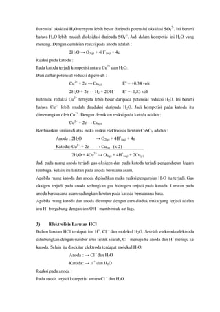 Potensial oksidasi H2O ternyata lebih besar daripada potensial oksidasi SO4
2-
. Ini berarti
bahwa H2O lebih mudah dioksidasi daripada SO4
2-
. Jadi dalam kompetisi ini H2O yang
menang. Dengan demikian reaksi pada anoda adalah :
2H2O → O2(g) + 4H+
(aq) + 4e
Reaksi pada katoda :
Pada katoda terjadi kompetisi antara Cu2+
dan H2O.
Dari daftar potensial reduksi diperoleh :
Cu2+
+ 2e → Cu(g) Eo
= +0,34 volt
2H2O + 2e → H2 + 2OH –
Eo
= -0,83 volt
Potensial reduksi Cu2+
ternyata lebih besar daripada potensial reduksi H2O. Ini berarti
bahwa Cu2+
lebih mudah direduksi daripada H2O. Jadi kompetisi pada katoda itu
dimenangkan oleh Cu2+
. Dengan demikian reaksi pada katoda adalah :
Cu2+
+ 2e → Cu(p)
Berdasarkan uraian di atas maka reaksi elektrolisis larutan CuSO4 adalah :
Anoda : 2H2O → O2(g) + 4H+
(aq) + 4e
Katoda: Cu2+
+ 2e → Cu(g) (x 2)
2H2O + 4Cu2+
→ O2(g) + 4H+
(aq) + 2Cu(p)
Jadi pada ruang anoda terjadi gas oksigen dan pada katoda terjadi pengendapan logam
tembaga. Selain itu larutan pada anoda bersuana asam.
Apabila ruang katoda dan anoda dipisahkan maka reaksi penguraian H2O itu terjadi. Gas
oksigen terjadi pada anoda sedangkan gas hidrogen terjadi pada katoda. Larutan pada
anoda bersuasana asam sedangkan larutan pada katoda bersuasana basa.
Apabila ruang katoda dan anoda dicampur dengan cara diaduk maka yang terjadi adalah
ion H+
bergabung dengan ion OH –
membentuk air lagi.
3) Elektrolisis Larutan HCl
Dalam larutan HCl terdapat ion H+
, Cl –
dan molekul H2O. Setelah elektroda-elektroda
dihubungkan dengan sumber arus listrik searah, Cl –
menuju ke anoda dan H+
menuju ke
katoda. Selain itu disekitar elektroda terdapat molekul H2O.
Anoda : → Cl–
dan H2O
Katoda: → H+
dan H2O
Reaksi pada anoda :
Pada anoda terjadi kompetisi antara Cl –
dan H2O
 