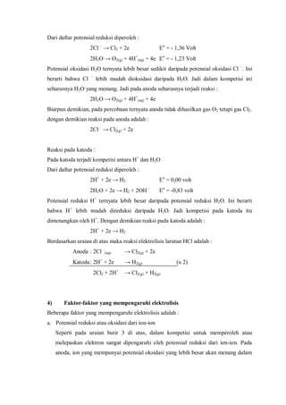 Dari daftar potensial reduksi diperoleh :
2Cl –
→ Cl2 + 2e Eo
= - 1,36 Volt
2H2O → O2(g) + 4H+
(aq) + 4e Eo
= - 1,23 Volt
Potensial oksidasi H2O ternyata lebih besar sedikit daripada potensial oksidasi Cl –
. Ini
berarti bahwa Cl –
lebih mudah dioksidasi daripada H2O. Jadi dalam kompetisi ini
seharusnya H2O yang menang. Jadi pada anoda seharusnya terjadi reaksi :
2H2O → O2(g) + 4H+
(aq) + 4e
Biarpun demikian, pada percobaan ternyata anoda tidak dihasilkan gas O2 tetapi gas Cl2.
dengan demikian reaksi pada anoda adalah :
2Cl–
→ Cl2(g) + 2e
Reaksi pada katoda :
Pada katoda terjadi kompetisi antara H+
dan H2O
Dari daftar potensial reduksi diperoleh :
2H+
+ 2e → H2 Eo
= 0,00 volt
2H2O + 2e → H2 + 2OH –
Eo
= -0,83 volt
Potensial reduksi H+
ternyata lebih besar daripada potensial reduksi H2O. Ini berarti
bahwa H+
lebih mudah direduksi daripada H2O. Jadi kompetisi pada katoda itu
dimenangkan oleh H+
. Dengan demikian reaksi pada katoda adalah :
2H+
+ 2e → H2
Berdasarkan uraian di atas maka reaksi elektrolisis larutan HCl adalah :
Anoda : 2Cl –
(aq) → Cl2(g) + 2e
Katoda: 2H+
+ 2e → H2(g) (x 2)
2Cl2 + 2H+
→ Cl2(g) + H2(g)
4) Faktor-faktor yang mempengaruhi elektrolisis
Beberapa faktor yang mempengaruhi elektrolisis adalah :
a. Potensial reduksi atau oksidasi dari ion-ion
Seperti pada uraian butir 3 di atas, dalam kompetisi untuk memperoleh atau
melepaskan elektron sangat dipengaruhi oleh potensial reduksi dari ion-ion. Pada
anoda, ion yang mempunyai potensial oksidasi yang lebih besar akan menang dalam
 