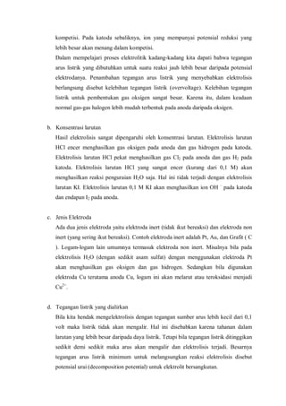 kompetisi. Pada katoda sebaliknya, ion yang mempunyai potensial reduksi yang
lebih besar akan menang dalam kompetisi.
Dalam mempelajari proses elektrolitik kadang-kadang kita dapati bahwa tegangan
arus listrik yang dibutuhkan untuk suatu reaksi jauh lebih besar daripada potensial
elektrodanya. Penambahan tegangan arus listrik yang menyebabkan elektrolisis
berlangsung disebut kelebihan tegangan listrik (overvoltage). Kelebihan tegangan
listrik untuk pembentukan gas oksigen sangat besar. Karena itu, dalam keadaan
normal gas-gas halogen lebih mudah terbentuk pada anoda daripada oksigen.
b. Konsentrasi larutan
Hasil elektrolisis sangat dipengaruhi oleh konsentrasi larutan. Elektrolisis larutan
HCl encer menghasilkan gas oksigen pada anoda dan gas hidrogen pada katoda.
Elektrolisis larutan HCl pekat menghasilkan gas Cl2 pada anoda dan gas H2 pada
katoda. Elektrolisis larutan HCl yang sangat encer (kurang dari 0,1 M) akan
menghasilkan reaksi penguraian H2O saja. Hal ini tidak terjadi dengan elektrolisis
larutan KI. Elektrolisis larutan 0,1 M KI akan menghasilkan ion OH –
pada katoda
dan endapan I2 pada anoda.
c. Jenis Elektroda
Ada dua jenis elektroda yaitu elektroda inert (tidak ikut bereaksi) dan elektroda non
inert (yang sering ikut bereaksi). Contoh elektroda inert adalah Pt, Au, dan Grafit ( C
). Logam-logam lain umumnya termasuk elektroda non inert. Misalnya bila pada
elektrolisis H2O (dengan sedikit asam sulfat) dengan menggunakan elektroda Pt
akan menghasilkan gas oksigen dan gas hidrogen. Sedangkan bila digunakan
elektroda Cu terutama anoda Cu, logam ini akan melarut atau teroksidasi menjadi
Cu2+
.
d. Tegangan listrik yang dialirkan
Bila kita hendak mengelektrolisis dengan tegangan sumber arus lebih kecil dari 0,1
volt maka listrik tidak akan mengalir. Hal ini disebabkan karena tahanan dalam
larutan yang lebih besar daripada daya listrik. Tetapi bila tegangan listrik ditinggikan
sedikit demi sedikit maka arus akan mengalir dan elektrolisis terjadi. Besarnya
tegangan arus listrik minimum untuk melangsungkan reaksi elektrolisis disebut
potensial urai (decomposition potential) untuk elektrolit bersangkutan.
 