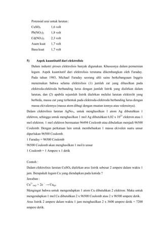 Potensial urai untuk larutan :
CuSO4 1,6 volt
Pb(NO3)2 1,8 volt
Cd(NO3)2 2,3 volt
Asam kuat 1,7 volt
Basa kuat 1,7 volt
5) Aspek kuantitatif dari elektrolisis
Dalam industri proses elektrolisis banyak digunakan. Khususnya dalam pemurnian
logam. Aspek kuantitatif dari elektrolisis terutama dikembangkan oleh Faraday.
Pada tahun 1983, Michael Faraday seorang ahli sains berkebangsaan Inggris
menemukan bahwa selama elektrolisis (1) jumlah zat yang dihasilkan pada
elektroda-elektroda berbanding lurus dengan jumlah listrik yang dialirkan dalam
larutan, dan (2) apabila sejumlah listrik dialirkan melalui larutan elektrolit yang
berbeda, massa zat yang terbentuk pada elektroda-elektroda berbanding lurus dengan
massa ekivalennya (massa atom dibagi dengan muatan ionnya atau valensinya).
Dalam elektrolisis larutan AgNo3, untuk menghasilkan 1 atom Ag dibutuhkan 1
elektron, sehingga untuk menghasilkan 1 mol Ag dibutuhkan 6,02 x 1023
elektron atau 1
mol elektron. 1 mol elektron bermuatan 96494 Coulomb atau dibulatkan menjadi 96500
Coulomb. Dengan perkataan lain untuk membebaskan 1 massa ekivalen suatu unsur
diperlukan 96500 Coulomb.
1 Faraday = 96500 Coulomb
96500 Coulomb akan menghasilkan 1 mol/n unsur
1 Coulomb = 1 Ampere x 1 detik
Contoh :
Dalam elektrolisis larutan CuSO4 dialirkan arus listrik sebesar 2 ampere dalam waktu 1
jam. Berapakah logam Cu yang diendapkan pada katoda ?
Jawaban :
Cu2+
(aq) + 2e –
→ Cu(p)
Mengingat bahwa untuk mengendapkan 1 atom Cu dibutuhkan 2 elektron. Maka untuk
mengendapkan 1 mol Cu dibutuhkan 2 x 96500 Coulomb atau 2 x 96500 ampere detik.
Arus listrik 2 ampere dalam waktu 1 jam menghasilkan 2 x 3600 ampere detik = 7200
ampere detik.
 