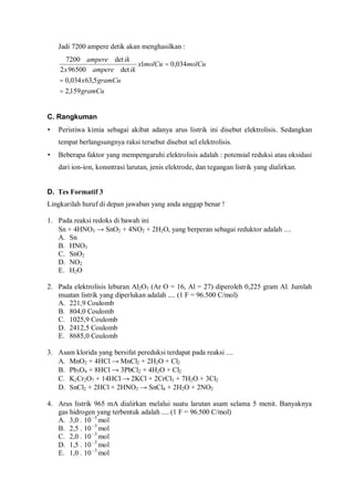 Jadi 7200 ampere detik akan menghasilkan :
gramCu
gramCux
molCumolCux
ikamperex
ikampere
159,2
5,63034,0
034,01
det965002
det7200
=
=
=
C. Rangkuman
• Peristiwa kimia sebagai akibat adanya arus listrik ini disebut elektrolisis. Sedangkan
tempat berlangsungnya raksi tersebut disebut sel elektrolisis.
• Beberapa faktor yang mempengaruhi elektrolisis adalah : potensial reduksi atau oksidasi
dari ion-ion, konsntrasi larutan, jenis elektrode, dan tegangan listrik yang dialirkan.
D. Tes Formatif 3
Lingkarilah huruf di depan jawaban yang anda anggap benar !
1. Pada reaksi redoks di bawah ini
Sn + 4HNO3 → SnO2 + 4NO2 + 2H2O, yang berperan sebagai reduktor adalah ....
A. Sn
B. HNO3
C. SnO2
D. NO2
E. H2O
2. Pada elektrolisis leburan Al2O3 (Ar O = 16, Al = 27) diperoleh 0,225 gram Al. Jumlah
muatan listrik yang diperlukan adalah .... (1 F = 96.500 C/mol)
A. 221,9 Coulomb
B. 804,0 Coulomb
C. 1025,9 Coulomb
D. 2412,5 Coulomb
E. 8685,0 Coulomb
3. Asam klorida yang bersifat pereduksi terdapat pada reaksi ....
A. MnO2 + 4HCl → MnCl2 + 2H2O + Cl2
B. Pb3O4 + 8HCl → 3PbCl2 + 4H2O + Cl2
C. K2Cr2O7 + 14HCl → 2KCl + 2CrCl3 + 7H2O + 3Cl2
D. SnCl2 + 2HCl + 2HNO3 → SnCl4 + 2H2O + 2NO2
4. Arus listrik 965 mA dialirkan melalui suatu larutan asam selama 5 menit. Banyaknya
gas hidrogen yang terbentuk adalah .... (1 F = 96.500 C/mol)
A. 3,0 . 10 –3
mol
B. 2,5 . 10 –3
mol
C. 2,0 . 10 –3
mol
D. 1,5 . 10 –3
mol
E. 1,0 . 10 –3
mol
 
