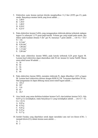 5. Elektrolisis suatu larutan natrium klorida menghasilkan 11,2 liter (STP) gas Cl2 pada
anoda. Banyaknya muatan listrik yang lewat adalah ....
A. 2,00 F
B. 1,50 F
C. 1,00 F
D. 0,50 F
E. 0,25 F
6. Pada elektrolisis larutan CuSO4 yang menggunakan elektroda platina terbentuk endapan
logam Cu sebanyak 3,175 gram pada katoda. Volume gas yang terjadi pada anoda, jika
diukur pada keadaan dimana 5 dm3
gas N2 massanya 7 gram adalah .... (Ar Cu = 63,5
N = 14)
A. 0,5 dm3
B. 0,56 dm3
C. 1,00 dm3
D. 1,12 dm3
E. 2,00 dm3
7. Pada suatu elektrolisis larutan MSO4 pada katoda terbentuk 0,28 gram logam M.
Larutan hasil elektrolisis dapat dinetralkan oleh 50 mL larutan 0,2 molar NaOH. Massa
atom relatif unsur M adalah ....
A. 28
B. 42
C. 56
D. 70
E. 84
8. Pada elektrolisis larutan MSO4 memakai elektroda Pt, dapat dihasilkan 1,035 g logam
M. Larutan hasil elektrolisis dititrasi dengan KOH 0,2 M. Ternyatan diperlukan 50 mL.
Dari pengamatan ini dapat dihitung massa atom relatif logam adalah ....
A. 103,5
B. 207
C. 118
D. 63
E. 20,7
9. Arus listrik yang sama dialirkan kedalam larutan CuCl2 dan kedalam larutan CrCl3. bila
0,635 g Cu terendapkan, maka banyaknya Cr yang terendapkan adalah .... (Ar Cr = 52,
Cu = 63,5)
A. 0,95 g
B. 0,78 g
C. 0,42 g
D. 0,35 g
E. 0,17 g
10. Jumlah Faraday yang diperlukan untuk dapat mereduksi satu mol ion klorat (ClO3
–
)
menjadi klorin (Cl2) dalam larutan asam adalah ....
A. 1
B. 2
 