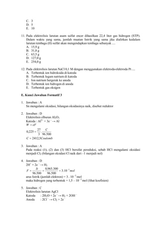 C. 3
D. 5
E. 10
11. Pada elektrolisis larutan asam sulfat encer dihasilkan 22,4 liter gas hidrogen (STP).
Dalam waktu yang sama, jumlah muatan listrik yang sama jika dialirkan kedalam
larutan tembaga (II) sulfat akan mengendapkan tembaga sebanyak ....
A. 15,9 g
B. 31,8 g
C. 63,5 g
D. 127,0 g
E. 254,0 g
12. Pada elektrolisis larutan NaCl 0,1 M dengan menggunakan elektroda-elektroda Pt ....
A. Terbentuk ion hidroksida di katoda
B. Terbentuk logam natrium di katoda
C. Ion natrium bergerak ke anoda
D. Terbentuk ion hidrogen di anoda
E. Terbentuk gas oksigen
E. Kunci Jawaban Formatif 3
1. Jawaban : A
Sn mengalami oksidasi, bilangan oksidasinya naik, disebut reduktor
2. Jawaban : D
Elektrolisis elburan Al2O3
Katoda : Al3+
+ 3e –
→ Al
CoulombC
C
eFW
5,2412
500.96
.
3
27
225,0
=
=
=
3. Jawaban : A
Pada reaksi (1), (2) dan (3) HCl bersifat pereduksi, sebab HCl mengalami oksidasi
menjadi Cl2 (bilangan oksidasi Cl naik dari –1 menjadi nol)
4. Jawaban : D
2H+
+ 2e –
→ H2
mol
It
F 3
10.3
500.96
300.965,0
500.96
−
===
arus listrik (jumlah elektron) = 3 . 10 –3
mol
maka hidrogen yang terbentuk = 1,5 – 10 –3
mol (lihat koefisien)
5. Jawaban : C
Elektrolisis larutan AgCl
Katoda : 2H2O + 2e –
→ H2 + 2OH –
Anoda : 2Cl–
→ Cl2 + 2e –
 