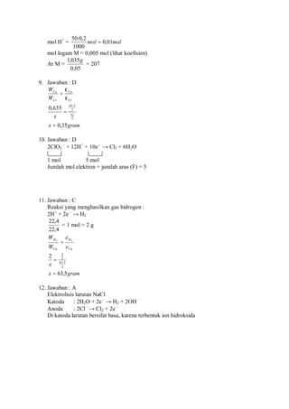 mol H+
= molmol 01,0
1000
2,0.50
=
mol logam M = 0,005 mol (lihat koefisien)
Ar M =
05,0
035,1 g
= 207
9. Jawaban : D
gramx
x
W
W
Cr
Cu
Cr
Cu
35,0
635,0
3
52
2
5,63
=
=
=
ε
ε
10. Jawaban : D
2ClO3
–
+ 12H+
+ 10e –
→ Cl2 + 6H2O
1 mol 5 mol
Jumlah mol elektron = jumlah arus (F) = 5
11. Jawaban : C
Reaksi yang menghasilkan gas hidrogen :
2H+
+ 2e –
→ H2
4,22
4,22
= 1 mol = 2 g
gramx
x
e
e
W
W
Cu
H
Cu
H
5,63
2
2
5,63
2
2
22
=
=
=
12. Jawaban : A
Elektrolisis larutan NaCl
Katoda : 2H2O + 2e –
→ H2 + 2OH –
Anoda : 2Cl–
→ Cl2 + 2e –
Di katoda larutan bersifat basa, karena terbentuk ion hidroksida
 
