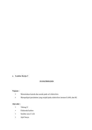 e. Lembar Kerja 3
ELEKTROLISIS
Tujuan :
• Menentukan katoda dan anoda pada sel elektrolisis
• Mempelajari perubahan yang terjadi pada elektrolisis larutan CuSO4 dan KI
Alat-alat :
• Tabung U
• Elektroda karbon
• Sumber arus 6 volt
• Jepit buaya
 