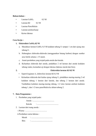 Bahan-bahan :
• Larutan CuSO4 0,5 M
• Larutan KI 0,5 M
• Larutan Penolftalein
• Larutan amilum/kanji
• Kertas lakmus
Cara Kerja :
1. Elektrolisis CuSO4 0,5 M
a. Masukkan larutan CuSO4 0,5 M kedalam tabung U sampai 1 cm dari ujung atas
tabung U.
b. Hubungkan elektroda-elektroda (menggunakan batang karbon) dengan sumber
arus listrik selama ± 15 menit.
c. Amati perubahan yang terjadi pada anoda dan katoda.
d. Keluarkan elektroda dari anoda, pindahkan 2 ml larutan dari anoda kedalam
tabung reaksi, kemudian uji dengan lakmus (lakmus merah dan biru).
2. Elektrolisis larutan KI 0,5 M
• Seperti kegiatan A, elektrolisis larutan KI 0,5 M
• Keluarkan elektroda dari kedua ujung tabung U, pindahkan masing-masing 2 ml
kedalam tabung 1 larutan dari katoda, dan tabung 2 larutan dari anoda.
Tambahkan kedalam masing-masing tabung, 1-2 tetes larutan amilum kedalam
tabung 1, dan 1-2 tetes penolftalein ke dalam tabung 2.
7. Data Pengamatan :
1. Perubahan yang terjadi pada :
Anoda : ............................................
Katoda : ............................................
2. Larutan dari ruang anoda :
i.Warna : ............................................
ii.Perubahan warna lakmus :
Merah : ............................................
Biru : ............................................
 