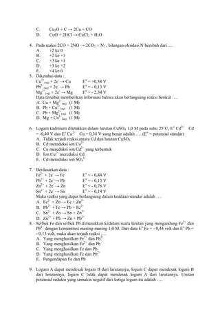 C. Cu2O + C → 2Cu + CO
D. CuO + 2HCl → CuCl2 + H2O
4. Pada reaksi 2CO + 2NO → 2CO2 + N2 , bilangan oksidasi N berubah dari ....
A. +2 ke 0
B. +2 ke +1
C. +3 ke +1
D. +3 ke +2
E. +4 ke 0
5. Diketahui data :
Cu2+
(aq) + 2e-
→ Cu Eo
= +0,34 V
Pb2+
(aq) + 2e-
→ Pb Eo
= - 0,13 V
Mg2+
(aq) + 2e-
→ Mg Eo
= - 2,34 V
Data tersebut memberikan informasi bahwa akan berlangsung reaksi berikut ….
A. Cu + Mg2+
(aq) (1 M)
B. Pb + Cu2+
(aq) (1 M)
C. Pb + Mg2+
(aq) (1 M)
D. Mg + Cu2+
(aq) (1 M)
6. Logam kadmium diletakkan dalam larutan CuSO4 1,0 M pada suhu 25°C, Eo
Cd2+
 Cd
= -0,40 V dan Eo
Cu2+
 Cu = 0,34 V yang benar adalah …. (Eo
= potensial standar)
A. Tidak terjadi reaksi antara Cd dan larutan CuSO4
B. Cd mereduksi ion Cu2+
C. Cu mereduksi ion Cd2+
yang terbentuk
D. Ion Cu2+
mereduksi Cd
E. Cd mereduksi ion SO4
2-
7. Berdasarkan data :
Fe2+
+ 2e-
→ Fe Eo
= - 0,44 V
Pb2+
+ 2e-
→ Pb Eo
= - 0,13 V
Zn2+
+ 2e-
→ Zn Eo
= - 0,76 V
Sn2+
+ 2e-
→ Sn Eo
= - 0,14 V
Maka reaksi yang dapat berlangsung dalam keadaan standar adalah ….
A. Fe2+
+ Zn → Fe + Zn2+
B. Pb2+
+ Fe → Pb + Fe2+
C. Sn2+
+ Zn → Sn + Zn2+
D. Zn2+
+ Pb → Zn + Pb2+
8. Serbuk Fe dan serbuk Pb dimasukkan kedalam suatu larutan yang mengandung Fe2+
dan
Pb2+
dengan konsentrasi masing-masing 1,0 M. Dari data Eo
Fe = - 0,44 volt dan Eo
Pb =
- 0,13 volt, maka akan terjadi reaksi ….
A. Yang menghasilkan Fe2+
dan Pb2+
B. Yang menghasilkan Fe2+
dan Pb
C. Yang menghasilkan Fe dan Pb
D. Yang menghasilkan Fe dan Pb2+
E. Pengendapan Fe dan Pb
9. Logam A dapat mendesak logam B dari larutannya, logam C dapat mendesak logam B
dari larutannya, logam C tidak dapat mendesak logam A dari larutannya. Urutan
potensial reduksi yang semakin negatif dari ketiga logam itu adalah ….
 