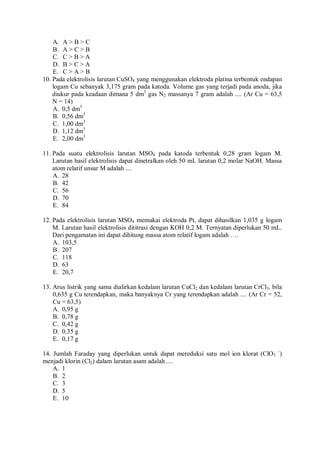 A. A > B > C
B. A > C > B
C. C > B > A
D. B > C > A
E. C > A > B
10. Pada elektrolisis larutan CuSO4 yang menggunakan elektroda platina terbentuk endapan
logam Cu sebanyak 3,175 gram pada katoda. Volume gas yang terjadi pada anoda, jika
diukur pada keadaan dimana 5 dm3
gas N2 massanya 7 gram adalah .... (Ar Cu = 63,5
N = 14)
A. 0,5 dm3
B. 0,56 dm3
C. 1,00 dm3
D. 1,12 dm3
E. 2,00 dm3
11. Pada suatu elektrolisis larutan MSO4 pada katoda terbentuk 0,28 gram logam M.
Larutan hasil elektrolisis dapat dinetralkan oleh 50 mL larutan 0,2 molar NaOH. Massa
atom relatif unsur M adalah ....
A. 28
B. 42
C. 56
D. 70
E. 84
12. Pada elektrolisis larutan MSO4 memakai elektroda Pt, dapat dihasilkan 1,035 g logam
M. Larutan hasil elektrolisis dititrasi dengan KOH 0,2 M. Ternyatan diperlukan 50 mL.
Dari pengamatan ini dapat dihitung massa atom relatif logam adalah ….
A. 103,5
B. 207
C. 118
D. 63
E. 20,7
13. Arus listrik yang sama dialirkan kedalam larutan CuCl2 dan kedalam larutan CrCl3. bila
0,635 g Cu terendapkan, maka banyaknya Cr yang terendapkan adalah .... (Ar Cr = 52,
Cu = 63,5)
A. 0,95 g
B. 0,78 g
C. 0,42 g
D. 0,35 g
E. 0,17 g
14. Jumlah Faraday yang diperlukan untuk dapat mereduksi satu mol ion klorat (ClO3
–
)
menjadi klorin (Cl2) dalam larutan asam adalah ....
A. 1
B. 2
C. 3
D. 5
E. 10
 