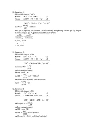 10. Jawaban : A
Elektrolisis larutan CuSO4
Katoda : Cu2+
+ 2e –
→ Cu x 2
Anoda : 2H2O → O2 + 4H+
+ 4e –
x 1
2Cu2+
+ 2H2O → 2Cu + O2 + 4H+
mol Cu = mol
g
05,0
5,63
175,3
=
mol gas oksigen O2 = 0,025 mol (lihat koefisien). Menghitung volume gas O2 dengan
membandingkan gas N2 pada suhu dan tekanan tertentu
literx
x
volumeN
molN
volumeO
molO
5,0
5
28/7025,0
2
2
2
2
=
=
=
11. Jawaban : C
Elektrolisis larutan MSO4
Katoda : M2+
+ 2e –
→ M x 2
Anoda : 2H2O → O2 + 4H+
+ 4e –
x 1
2M2+
+ 2H2O → 2M + O2 + 4H+
mol unsur M =
ArM
g28,0
pada proses penetralan :
mol H+
= mol OH –
mol H+
= molmol 01,0
1000
2,0.50
=
mol unsur M = 0,05 mol (lihat koefisien)
Ar M =
005,0
28,0 g
= 56
12. Jawaban : B
Elektrolisis larutan MSO4
Katoda : M2+
+ 2e –
→ M x 2
Anoda : 2H2O → O2 + 4H+
+ 4e –
x 1
2M2+
+ 2H2O → 2M + O2 + 4H+
mol logam M =
ArM
g035,1
pada proses penetralan :
mol H+
= mol OH –
mol H+
= molmol 01,0
1000
2,0.50
=
mol logam M = 0,005 mol (lihat koefisien)
 