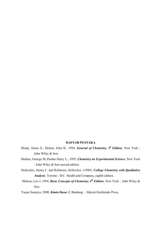 DAFTAR PUSTAKA
Brady, James E., Holum, John R., 1994, General of Chemistry, 5d
Edition, New York :
John Wiley & Son.
Bodner, George M.,Pardue Harry L., 1995, Chemistry an Experimental Science, New York
: John Wiley & Son second edition
Holtzclaw, Henry F. and Robinson, Holtzclaw. (1988). College Chemistry with Qualitative
Analysis. Toronto : D.C. Health and Company, eighth edition.
Malone, Leo J, 1994, Basic Concepts of Chemistry, 4th
Edition, New York : John Wiley &
Son.
Yayan Sunarya, 2000, Kimia Dasar 2, Bandung : Alkemi Grafisindo Press,
 