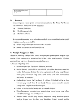 penyetaraan reaksi redoks
yang efektif
B. Prasyarat
Untuk menguasai secara optimal kemampuan yang dituntut dari Modul Redoks dan
Elektrokimia ini, dipersyaratkan anda menguasai :
(1) Modul struktur atom
(2) Modul sistem periodik
(3) Modul ikatan kimia
Kemampuan khusus yang harus anda tekuni dan latih secara intensif dari modul-modul
yang dipersyaratkan tersebut adalah :
(1) Terampil menyetarakan persamaan reaksi bukan redoks
(2) Terampil menyelesaikan konfigurasi elektron
C. Petunjuk Penggunaan Modul
Modul ini dirancang sebagai bahan untuk melangsungkan pembelajaran maupun kerja
mandiri. Untuk meningkatkan proses dan hasil belajar, maka pada bagian ini diberikan
panduan belajar bagi siswa dan panduan mengajar bagi guru.
1. Panduan belajar bagi siswa
a. Bacalah dengan cepat keseluruhan modul ini (skimming)
b. Buatlah diagram yang berisikan materi utama yang dibicarakan dalam modul ini
berikut aktifitas yang diminta. Beri kotak segi empat untuk setiap materi/konsep
utama yang dibicarakan. Tiap kotak diberi nomor urut untuk memudahkan
penelusuran isi konsepnya.
c. Siapkan kertas kosong HVS berukuran 10 x 10 cm (lebih baik lagi kertas lipat
berwarna yang banyak dijual di toko buku). Tuliskan nomor dan makna atau isi
konsep sesuai yang tercantum dalam diagram.
d. Pahami isi masing-masing konsep yang tertera pada diagram.
e. Diskusikan dengan guru dan teman-teman tentang konsep-konsep yang belum
anda difahami hingga mendapat kejelasan
f. Jawablah semua soal-soal yang menguji penguasaan konsep, kemudian periksa
hasilnya dengan kunci jawaban yang disediakan. Pelajari kembali apabila
 